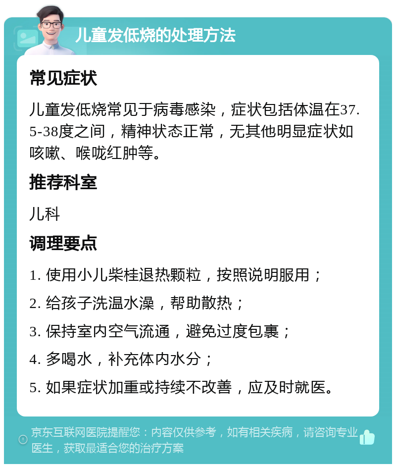 儿童发低烧的处理方法 常见症状 儿童发低烧常见于病毒感染，症状包括体温在37.5-38度之间，精神状态正常，无其他明显症状如咳嗽、喉咙红肿等。 推荐科室 儿科 调理要点 1. 使用小儿柴桂退热颗粒，按照说明服用； 2. 给孩子洗温水澡，帮助散热； 3. 保持室内空气流通，避免过度包裹； 4. 多喝水，补充体内水分； 5. 如果症状加重或持续不改善，应及时就医。