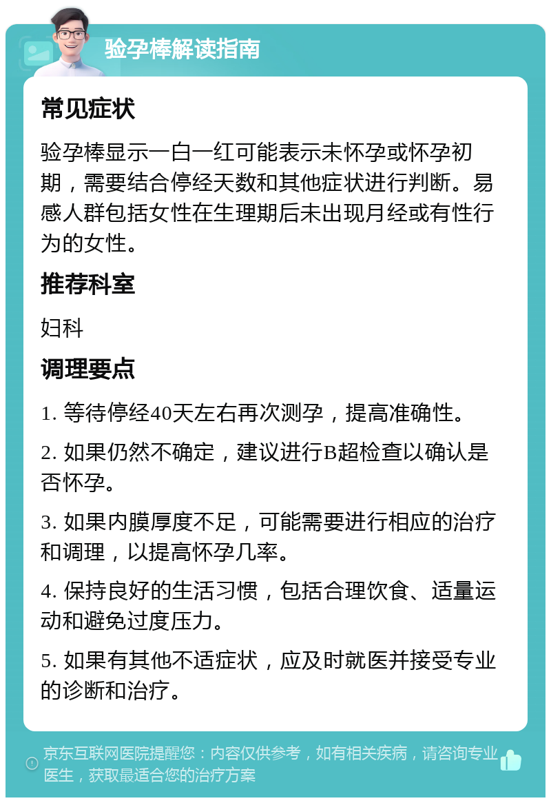 验孕棒解读指南 常见症状 验孕棒显示一白一红可能表示未怀孕或怀孕初期，需要结合停经天数和其他症状进行判断。易感人群包括女性在生理期后未出现月经或有性行为的女性。 推荐科室 妇科 调理要点 1. 等待停经40天左右再次测孕，提高准确性。 2. 如果仍然不确定，建议进行B超检查以确认是否怀孕。 3. 如果内膜厚度不足，可能需要进行相应的治疗和调理，以提高怀孕几率。 4. 保持良好的生活习惯，包括合理饮食、适量运动和避免过度压力。 5. 如果有其他不适症状，应及时就医并接受专业的诊断和治疗。