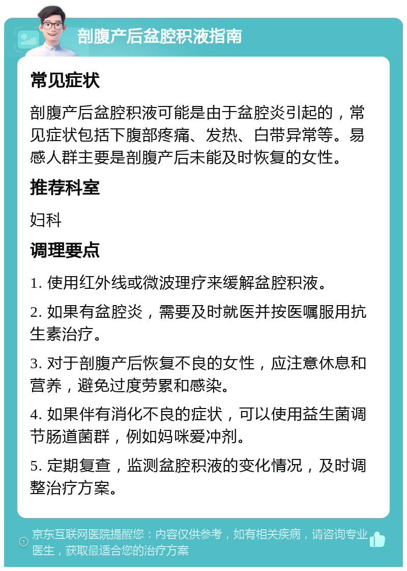 剖腹产后盆腔积液指南 常见症状 剖腹产后盆腔积液可能是由于盆腔炎引起的，常见症状包括下腹部疼痛、发热、白带异常等。易感人群主要是剖腹产后未能及时恢复的女性。 推荐科室 妇科 调理要点 1. 使用红外线或微波理疗来缓解盆腔积液。 2. 如果有盆腔炎，需要及时就医并按医嘱服用抗生素治疗。 3. 对于剖腹产后恢复不良的女性，应注意休息和营养，避免过度劳累和感染。 4. 如果伴有消化不良的症状，可以使用益生菌调节肠道菌群，例如妈咪爱冲剂。 5. 定期复查，监测盆腔积液的变化情况，及时调整治疗方案。