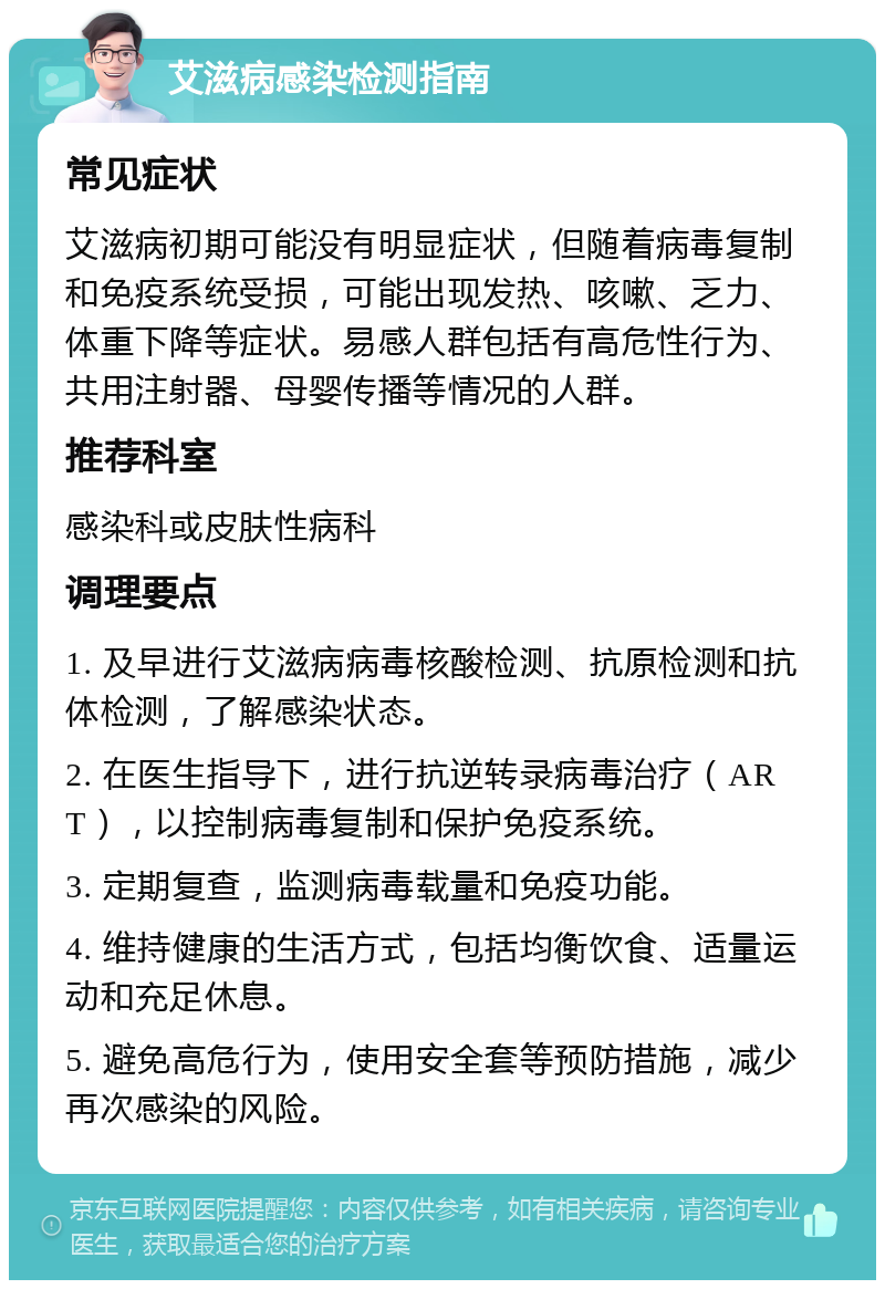 艾滋病感染检测指南 常见症状 艾滋病初期可能没有明显症状，但随着病毒复制和免疫系统受损，可能出现发热、咳嗽、乏力、体重下降等症状。易感人群包括有高危性行为、共用注射器、母婴传播等情况的人群。 推荐科室 感染科或皮肤性病科 调理要点 1. 及早进行艾滋病病毒核酸检测、抗原检测和抗体检测，了解感染状态。 2. 在医生指导下，进行抗逆转录病毒治疗（ART），以控制病毒复制和保护免疫系统。 3. 定期复查，监测病毒载量和免疫功能。 4. 维持健康的生活方式，包括均衡饮食、适量运动和充足休息。 5. 避免高危行为，使用安全套等预防措施，减少再次感染的风险。