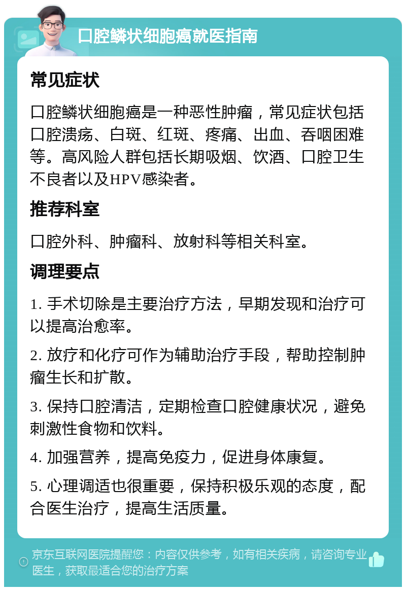 口腔鳞状细胞癌就医指南 常见症状 口腔鳞状细胞癌是一种恶性肿瘤，常见症状包括口腔溃疡、白斑、红斑、疼痛、出血、吞咽困难等。高风险人群包括长期吸烟、饮酒、口腔卫生不良者以及HPV感染者。 推荐科室 口腔外科、肿瘤科、放射科等相关科室。 调理要点 1. 手术切除是主要治疗方法，早期发现和治疗可以提高治愈率。 2. 放疗和化疗可作为辅助治疗手段，帮助控制肿瘤生长和扩散。 3. 保持口腔清洁，定期检查口腔健康状况，避免刺激性食物和饮料。 4. 加强营养，提高免疫力，促进身体康复。 5. 心理调适也很重要，保持积极乐观的态度，配合医生治疗，提高生活质量。