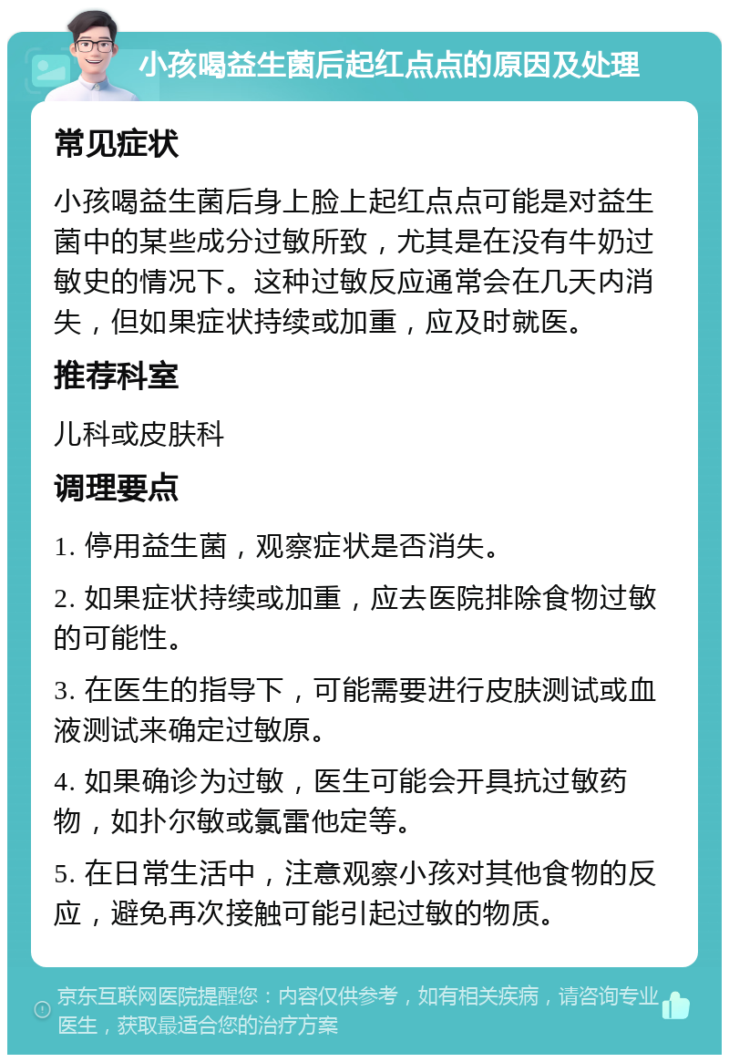 小孩喝益生菌后起红点点的原因及处理 常见症状 小孩喝益生菌后身上脸上起红点点可能是对益生菌中的某些成分过敏所致，尤其是在没有牛奶过敏史的情况下。这种过敏反应通常会在几天内消失，但如果症状持续或加重，应及时就医。 推荐科室 儿科或皮肤科 调理要点 1. 停用益生菌，观察症状是否消失。 2. 如果症状持续或加重，应去医院排除食物过敏的可能性。 3. 在医生的指导下，可能需要进行皮肤测试或血液测试来确定过敏原。 4. 如果确诊为过敏，医生可能会开具抗过敏药物，如扑尔敏或氯雷他定等。 5. 在日常生活中，注意观察小孩对其他食物的反应，避免再次接触可能引起过敏的物质。