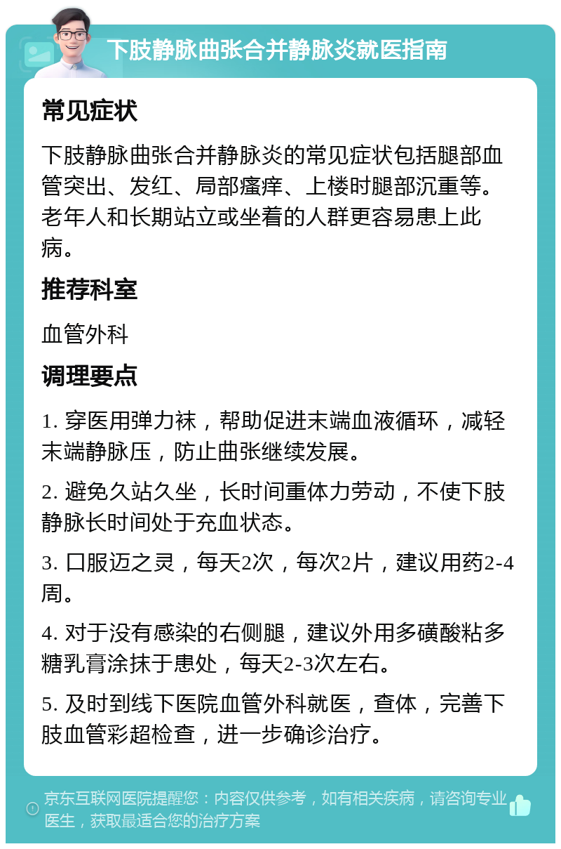 下肢静脉曲张合并静脉炎就医指南 常见症状 下肢静脉曲张合并静脉炎的常见症状包括腿部血管突出、发红、局部瘙痒、上楼时腿部沉重等。老年人和长期站立或坐着的人群更容易患上此病。 推荐科室 血管外科 调理要点 1. 穿医用弹力袜，帮助促进末端血液循环，减轻末端静脉压，防止曲张继续发展。 2. 避免久站久坐，长时间重体力劳动，不使下肢静脉长时间处于充血状态。 3. 口服迈之灵，每天2次，每次2片，建议用药2-4周。 4. 对于没有感染的右侧腿，建议外用多磺酸粘多糖乳膏涂抹于患处，每天2-3次左右。 5. 及时到线下医院血管外科就医，查体，完善下肢血管彩超检查，进一步确诊治疗。