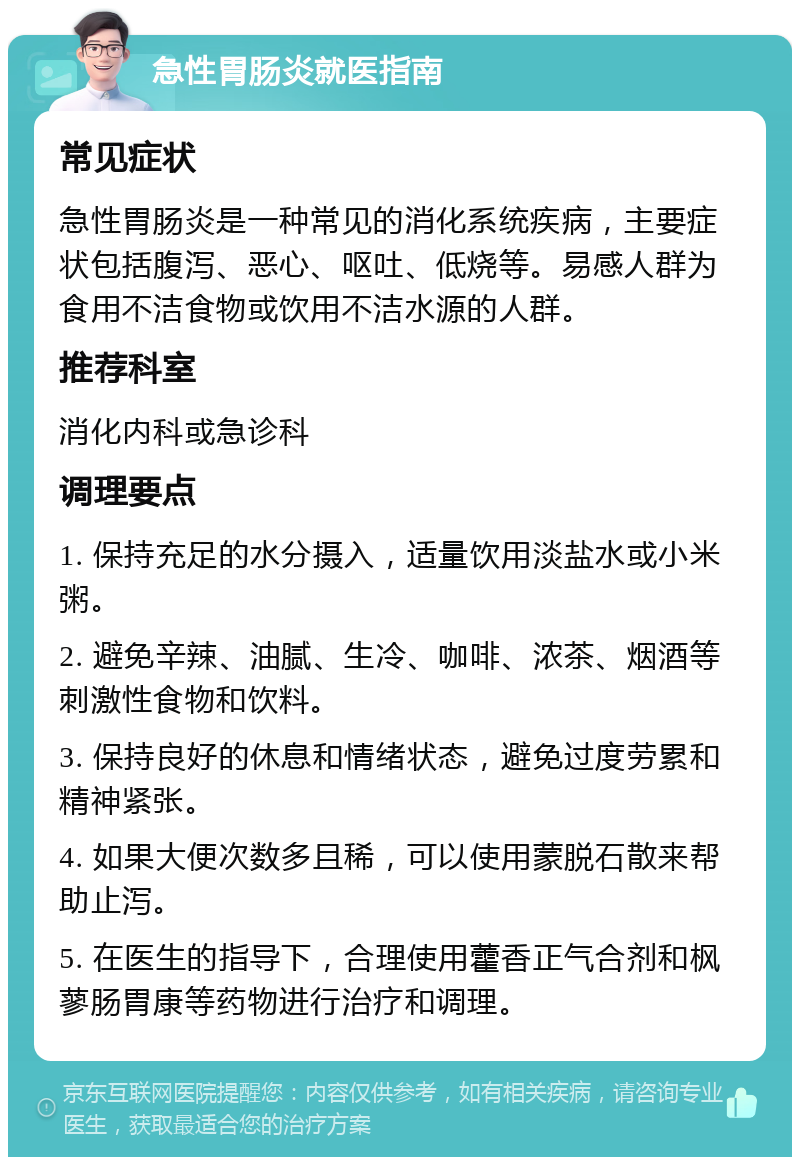 急性胃肠炎就医指南 常见症状 急性胃肠炎是一种常见的消化系统疾病，主要症状包括腹泻、恶心、呕吐、低烧等。易感人群为食用不洁食物或饮用不洁水源的人群。 推荐科室 消化内科或急诊科 调理要点 1. 保持充足的水分摄入，适量饮用淡盐水或小米粥。 2. 避免辛辣、油腻、生冷、咖啡、浓茶、烟酒等刺激性食物和饮料。 3. 保持良好的休息和情绪状态，避免过度劳累和精神紧张。 4. 如果大便次数多且稀，可以使用蒙脱石散来帮助止泻。 5. 在医生的指导下，合理使用藿香正气合剂和枫蓼肠胃康等药物进行治疗和调理。