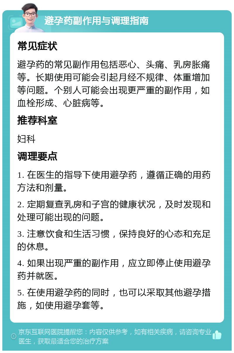 避孕药副作用与调理指南 常见症状 避孕药的常见副作用包括恶心、头痛、乳房胀痛等。长期使用可能会引起月经不规律、体重增加等问题。个别人可能会出现更严重的副作用，如血栓形成、心脏病等。 推荐科室 妇科 调理要点 1. 在医生的指导下使用避孕药，遵循正确的用药方法和剂量。 2. 定期复查乳房和子宫的健康状况，及时发现和处理可能出现的问题。 3. 注意饮食和生活习惯，保持良好的心态和充足的休息。 4. 如果出现严重的副作用，应立即停止使用避孕药并就医。 5. 在使用避孕药的同时，也可以采取其他避孕措施，如使用避孕套等。