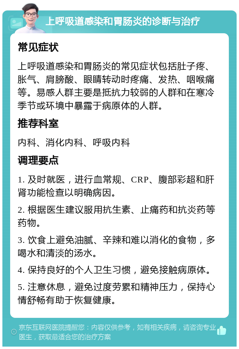 上呼吸道感染和胃肠炎的诊断与治疗 常见症状 上呼吸道感染和胃肠炎的常见症状包括肚子疼、胀气、肩膀酸、眼睛转动时疼痛、发热、咽喉痛等。易感人群主要是抵抗力较弱的人群和在寒冷季节或环境中暴露于病原体的人群。 推荐科室 内科、消化内科、呼吸内科 调理要点 1. 及时就医，进行血常规、CRP、腹部彩超和肝肾功能检查以明确病因。 2. 根据医生建议服用抗生素、止痛药和抗炎药等药物。 3. 饮食上避免油腻、辛辣和难以消化的食物，多喝水和清淡的汤水。 4. 保持良好的个人卫生习惯，避免接触病原体。 5. 注意休息，避免过度劳累和精神压力，保持心情舒畅有助于恢复健康。