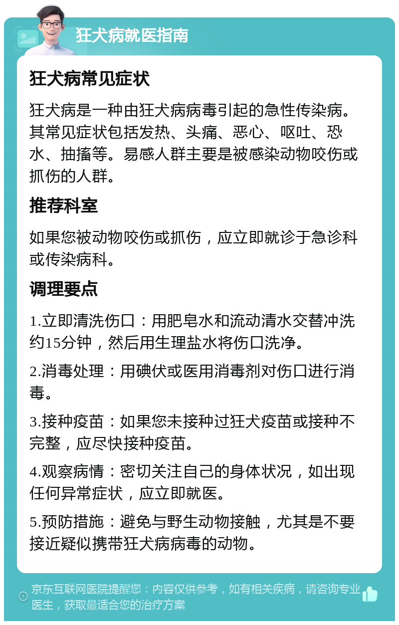 狂犬病就医指南 狂犬病常见症状 狂犬病是一种由狂犬病病毒引起的急性传染病。其常见症状包括发热、头痛、恶心、呕吐、恐水、抽搐等。易感人群主要是被感染动物咬伤或抓伤的人群。 推荐科室 如果您被动物咬伤或抓伤，应立即就诊于急诊科或传染病科。 调理要点 1.立即清洗伤口：用肥皂水和流动清水交替冲洗约15分钟，然后用生理盐水将伤口洗净。 2.消毒处理：用碘伏或医用消毒剂对伤口进行消毒。 3.接种疫苗：如果您未接种过狂犬疫苗或接种不完整，应尽快接种疫苗。 4.观察病情：密切关注自己的身体状况，如出现任何异常症状，应立即就医。 5.预防措施：避免与野生动物接触，尤其是不要接近疑似携带狂犬病病毒的动物。