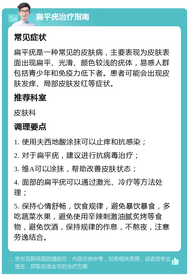 扁平疣治疗指南 常见症状 扁平疣是一种常见的皮肤病，主要表现为皮肤表面出现扁平、光滑、颜色较浅的疣体，易感人群包括青少年和免疫力低下者。患者可能会出现皮肤发痒、局部皮肤发红等症状。 推荐科室 皮肤科 调理要点 1. 使用夫西地酸涂抹可以止痒和抗感染； 2. 对于扁平疣，建议进行抗病毒治疗； 3. 维A可以涂抹，帮助改善皮肤状态； 4. 面部的扁平疣可以通过激光、冷疗等方法处理； 5. 保持心情舒畅，饮食规律，避免暴饮暴食，多吃蔬菜水果，避免使用辛辣刺激油腻炙烤等食物，避免饮酒，保持规律的作息，不熬夜，注意劳逸结合。