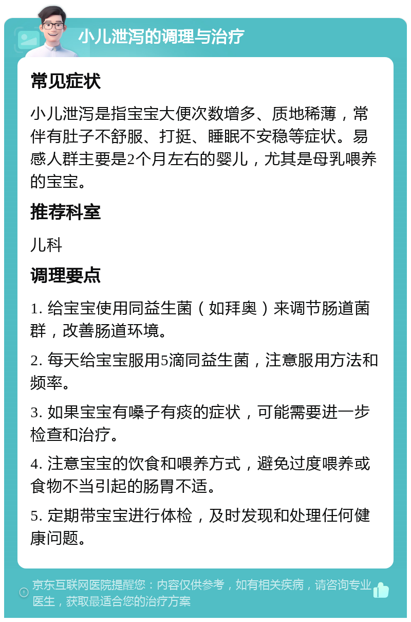 小儿泄泻的调理与治疗 常见症状 小儿泄泻是指宝宝大便次数增多、质地稀薄，常伴有肚子不舒服、打挺、睡眠不安稳等症状。易感人群主要是2个月左右的婴儿，尤其是母乳喂养的宝宝。 推荐科室 儿科 调理要点 1. 给宝宝使用同益生菌（如拜奥）来调节肠道菌群，改善肠道环境。 2. 每天给宝宝服用5滴同益生菌，注意服用方法和频率。 3. 如果宝宝有嗓子有痰的症状，可能需要进一步检查和治疗。 4. 注意宝宝的饮食和喂养方式，避免过度喂养或食物不当引起的肠胃不适。 5. 定期带宝宝进行体检，及时发现和处理任何健康问题。