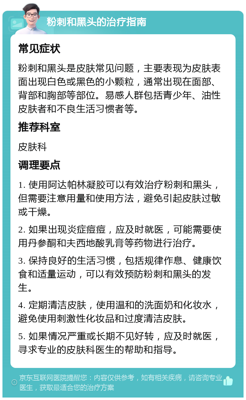 粉刺和黑头的治疗指南 常见症状 粉刺和黑头是皮肤常见问题，主要表现为皮肤表面出现白色或黑色的小颗粒，通常出现在面部、背部和胸部等部位。易感人群包括青少年、油性皮肤者和不良生活习惯者等。 推荐科室 皮肤科 调理要点 1. 使用阿达帕林凝胶可以有效治疗粉刺和黑头，但需要注意用量和使用方法，避免引起皮肤过敏或干燥。 2. 如果出现炎症痘痘，应及时就医，可能需要使用丹参酮和夫西地酸乳膏等药物进行治疗。 3. 保持良好的生活习惯，包括规律作息、健康饮食和适量运动，可以有效预防粉刺和黑头的发生。 4. 定期清洁皮肤，使用温和的洗面奶和化妆水，避免使用刺激性化妆品和过度清洁皮肤。 5. 如果情况严重或长期不见好转，应及时就医，寻求专业的皮肤科医生的帮助和指导。