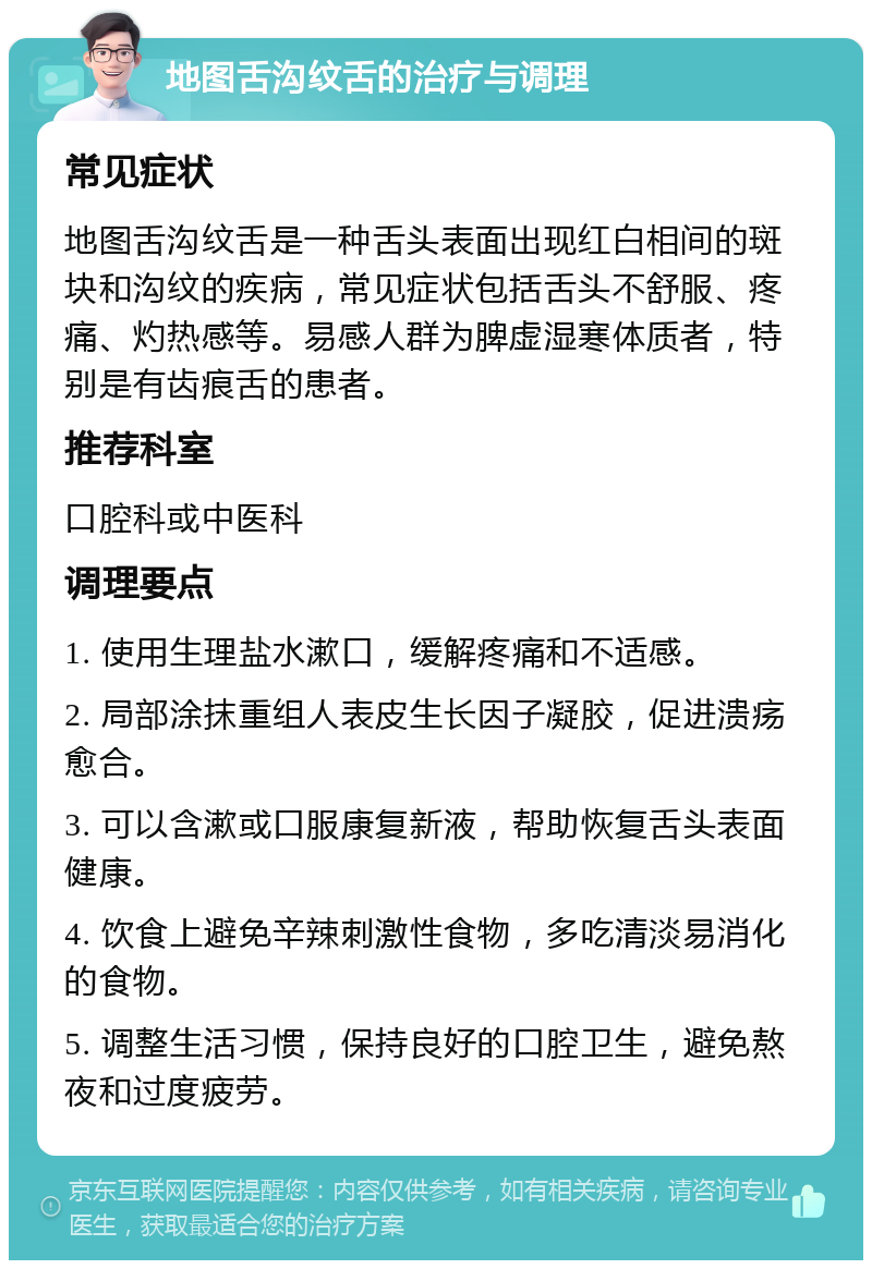 地图舌沟纹舌的治疗与调理 常见症状 地图舌沟纹舌是一种舌头表面出现红白相间的斑块和沟纹的疾病，常见症状包括舌头不舒服、疼痛、灼热感等。易感人群为脾虚湿寒体质者，特别是有齿痕舌的患者。 推荐科室 口腔科或中医科 调理要点 1. 使用生理盐水漱口，缓解疼痛和不适感。 2. 局部涂抹重组人表皮生长因子凝胶，促进溃疡愈合。 3. 可以含漱或口服康复新液，帮助恢复舌头表面健康。 4. 饮食上避免辛辣刺激性食物，多吃清淡易消化的食物。 5. 调整生活习惯，保持良好的口腔卫生，避免熬夜和过度疲劳。