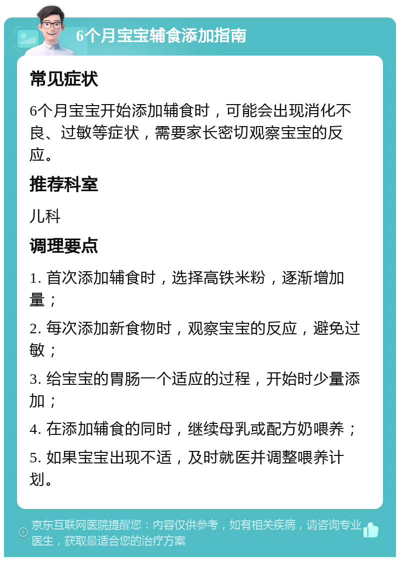 6个月宝宝辅食添加指南 常见症状 6个月宝宝开始添加辅食时，可能会出现消化不良、过敏等症状，需要家长密切观察宝宝的反应。 推荐科室 儿科 调理要点 1. 首次添加辅食时，选择高铁米粉，逐渐增加量； 2. 每次添加新食物时，观察宝宝的反应，避免过敏； 3. 给宝宝的胃肠一个适应的过程，开始时少量添加； 4. 在添加辅食的同时，继续母乳或配方奶喂养； 5. 如果宝宝出现不适，及时就医并调整喂养计划。