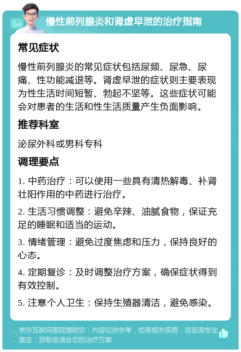 慢性前列腺炎和肾虚早泄的治疗指南 常见症状 慢性前列腺炎的常见症状包括尿频、尿急、尿痛、性功能减退等。肾虚早泄的症状则主要表现为性生活时间短暂、勃起不坚等。这些症状可能会对患者的生活和性生活质量产生负面影响。 推荐科室 泌尿外科或男科专科 调理要点 1. 中药治疗：可以使用一些具有清热解毒、补肾壮阳作用的中药进行治疗。 2. 生活习惯调整：避免辛辣、油腻食物，保证充足的睡眠和适当的运动。 3. 情绪管理：避免过度焦虑和压力，保持良好的心态。 4. 定期复诊：及时调整治疗方案，确保症状得到有效控制。 5. 注意个人卫生：保持生殖器清洁，避免感染。