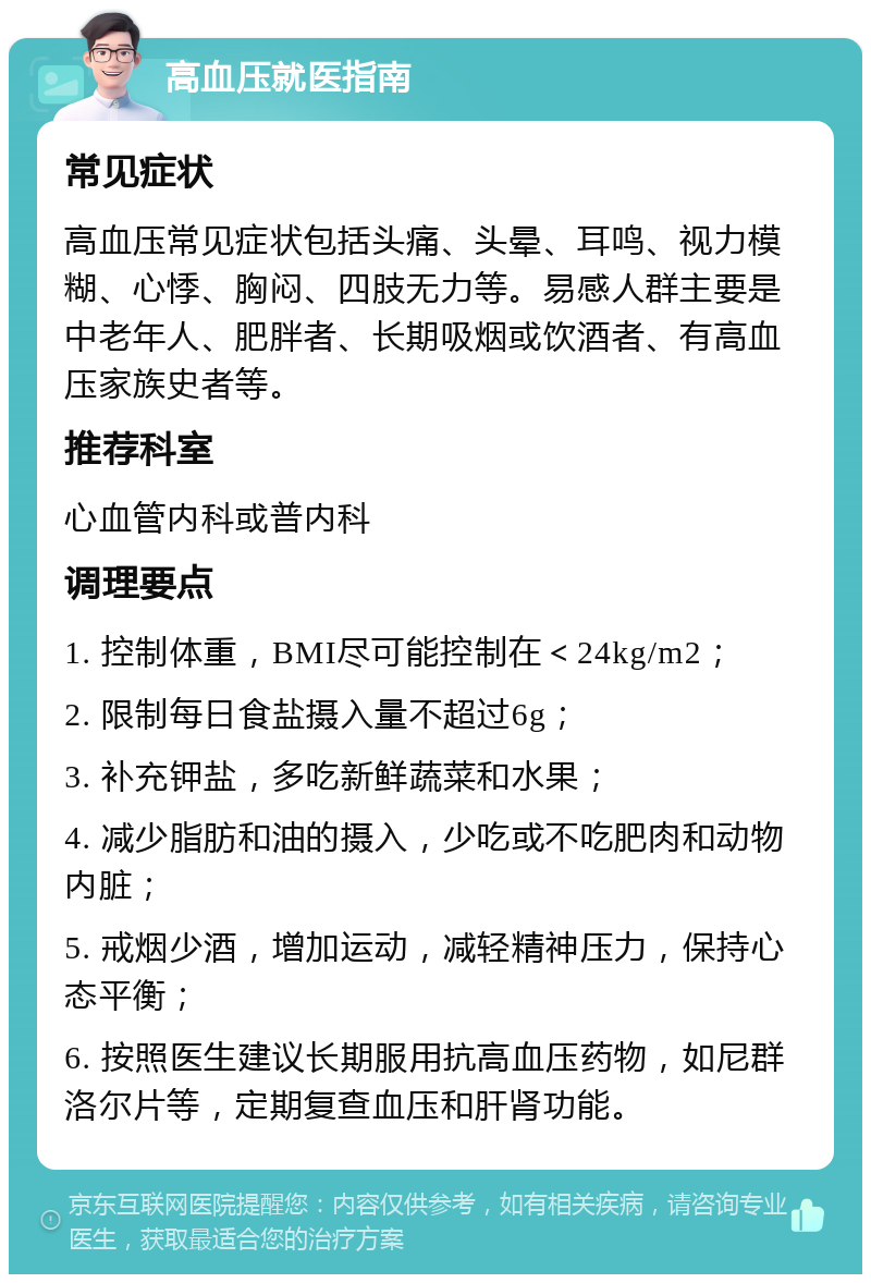 高血压就医指南 常见症状 高血压常见症状包括头痛、头晕、耳鸣、视力模糊、心悸、胸闷、四肢无力等。易感人群主要是中老年人、肥胖者、长期吸烟或饮酒者、有高血压家族史者等。 推荐科室 心血管内科或普内科 调理要点 1. 控制体重，BMI尽可能控制在＜24kg/m2； 2. 限制每日食盐摄入量不超过6g； 3. 补充钾盐，多吃新鲜蔬菜和水果； 4. 减少脂肪和油的摄入，少吃或不吃肥肉和动物内脏； 5. 戒烟少酒，增加运动，减轻精神压力，保持心态平衡； 6. 按照医生建议长期服用抗高血压药物，如尼群洛尔片等，定期复查血压和肝肾功能。