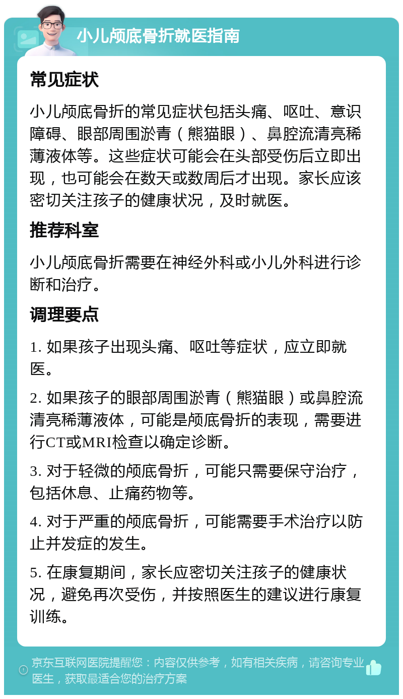 小儿颅底骨折就医指南 常见症状 小儿颅底骨折的常见症状包括头痛、呕吐、意识障碍、眼部周围淤青（熊猫眼）、鼻腔流清亮稀薄液体等。这些症状可能会在头部受伤后立即出现，也可能会在数天或数周后才出现。家长应该密切关注孩子的健康状况，及时就医。 推荐科室 小儿颅底骨折需要在神经外科或小儿外科进行诊断和治疗。 调理要点 1. 如果孩子出现头痛、呕吐等症状，应立即就医。 2. 如果孩子的眼部周围淤青（熊猫眼）或鼻腔流清亮稀薄液体，可能是颅底骨折的表现，需要进行CT或MRI检查以确定诊断。 3. 对于轻微的颅底骨折，可能只需要保守治疗，包括休息、止痛药物等。 4. 对于严重的颅底骨折，可能需要手术治疗以防止并发症的发生。 5. 在康复期间，家长应密切关注孩子的健康状况，避免再次受伤，并按照医生的建议进行康复训练。