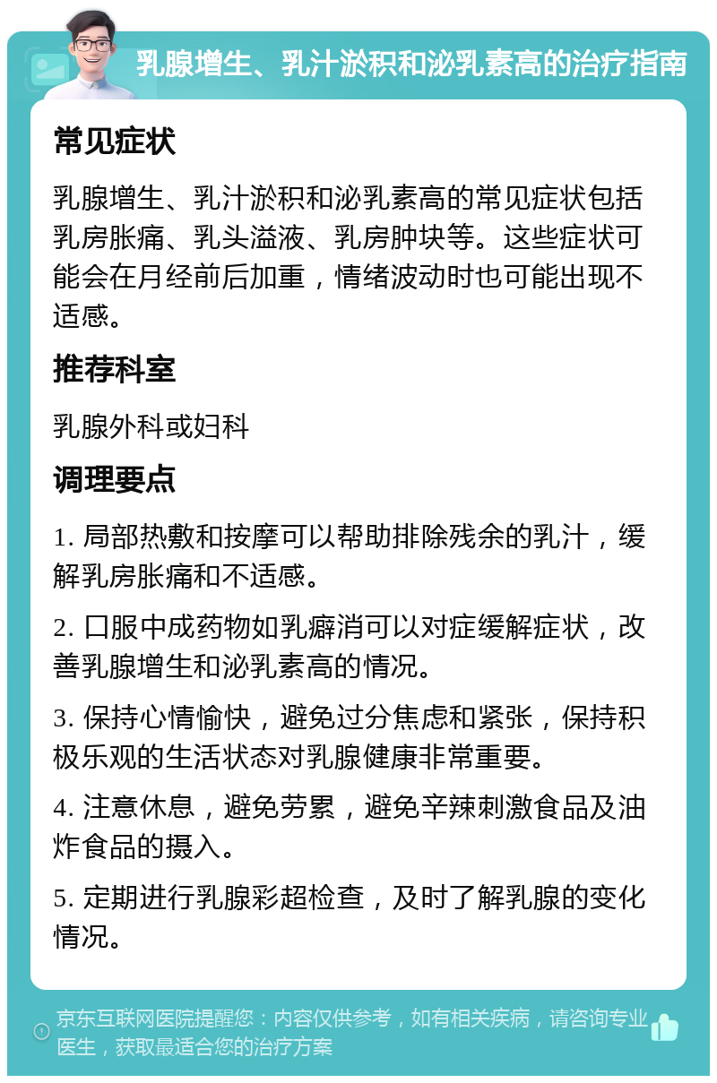 乳腺增生、乳汁淤积和泌乳素高的治疗指南 常见症状 乳腺增生、乳汁淤积和泌乳素高的常见症状包括乳房胀痛、乳头溢液、乳房肿块等。这些症状可能会在月经前后加重，情绪波动时也可能出现不适感。 推荐科室 乳腺外科或妇科 调理要点 1. 局部热敷和按摩可以帮助排除残余的乳汁，缓解乳房胀痛和不适感。 2. 口服中成药物如乳癖消可以对症缓解症状，改善乳腺增生和泌乳素高的情况。 3. 保持心情愉快，避免过分焦虑和紧张，保持积极乐观的生活状态对乳腺健康非常重要。 4. 注意休息，避免劳累，避免辛辣刺激食品及油炸食品的摄入。 5. 定期进行乳腺彩超检查，及时了解乳腺的变化情况。