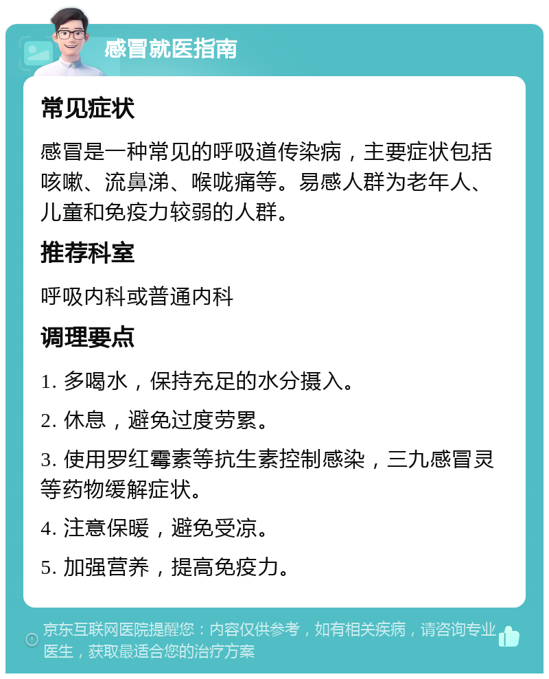 感冒就医指南 常见症状 感冒是一种常见的呼吸道传染病，主要症状包括咳嗽、流鼻涕、喉咙痛等。易感人群为老年人、儿童和免疫力较弱的人群。 推荐科室 呼吸内科或普通内科 调理要点 1. 多喝水，保持充足的水分摄入。 2. 休息，避免过度劳累。 3. 使用罗红霉素等抗生素控制感染，三九感冒灵等药物缓解症状。 4. 注意保暖，避免受凉。 5. 加强营养，提高免疫力。