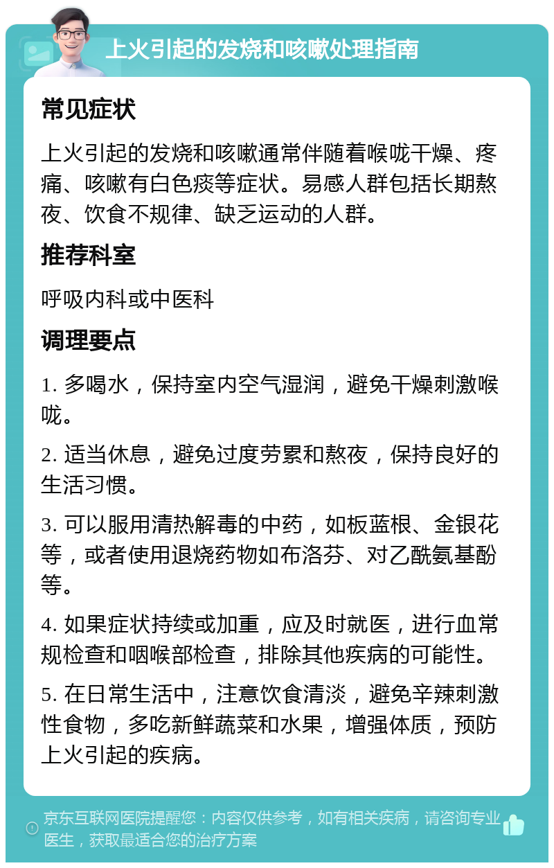 上火引起的发烧和咳嗽处理指南 常见症状 上火引起的发烧和咳嗽通常伴随着喉咙干燥、疼痛、咳嗽有白色痰等症状。易感人群包括长期熬夜、饮食不规律、缺乏运动的人群。 推荐科室 呼吸内科或中医科 调理要点 1. 多喝水，保持室内空气湿润，避免干燥刺激喉咙。 2. 适当休息，避免过度劳累和熬夜，保持良好的生活习惯。 3. 可以服用清热解毒的中药，如板蓝根、金银花等，或者使用退烧药物如布洛芬、对乙酰氨基酚等。 4. 如果症状持续或加重，应及时就医，进行血常规检查和咽喉部检查，排除其他疾病的可能性。 5. 在日常生活中，注意饮食清淡，避免辛辣刺激性食物，多吃新鲜蔬菜和水果，增强体质，预防上火引起的疾病。