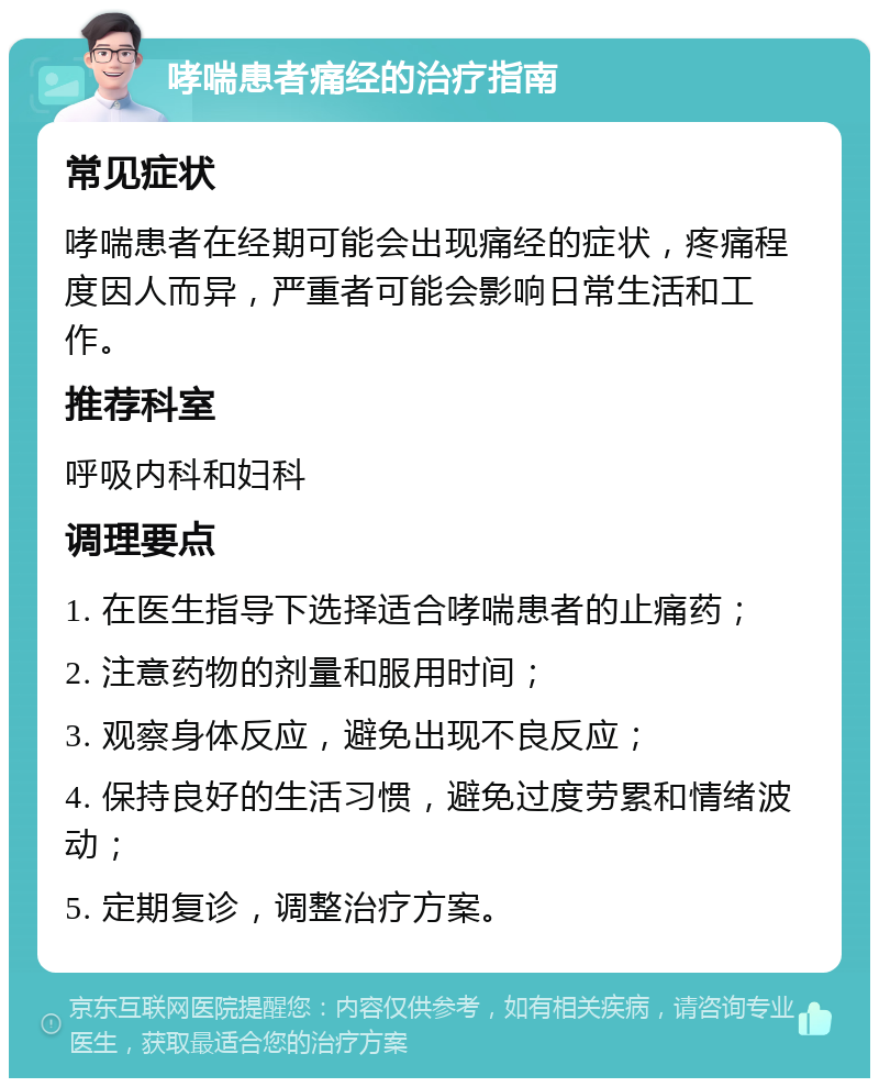 哮喘患者痛经的治疗指南 常见症状 哮喘患者在经期可能会出现痛经的症状，疼痛程度因人而异，严重者可能会影响日常生活和工作。 推荐科室 呼吸内科和妇科 调理要点 1. 在医生指导下选择适合哮喘患者的止痛药； 2. 注意药物的剂量和服用时间； 3. 观察身体反应，避免出现不良反应； 4. 保持良好的生活习惯，避免过度劳累和情绪波动； 5. 定期复诊，调整治疗方案。