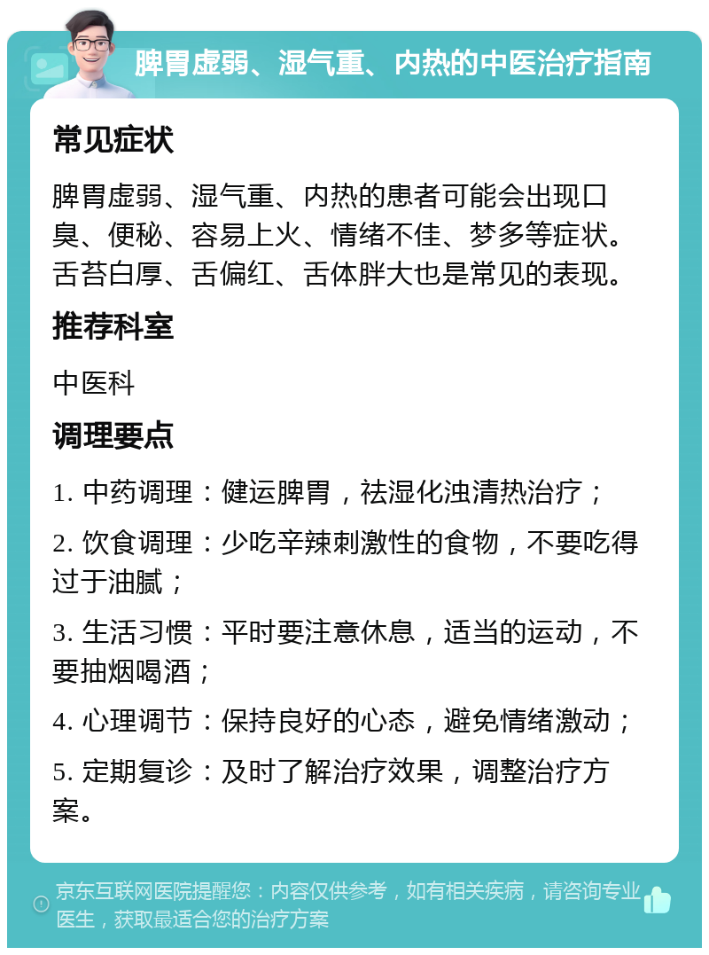 脾胃虚弱、湿气重、内热的中医治疗指南 常见症状 脾胃虚弱、湿气重、内热的患者可能会出现口臭、便秘、容易上火、情绪不佳、梦多等症状。舌苔白厚、舌偏红、舌体胖大也是常见的表现。 推荐科室 中医科 调理要点 1. 中药调理：健运脾胃，祛湿化浊清热治疗； 2. 饮食调理：少吃辛辣刺激性的食物，不要吃得过于油腻； 3. 生活习惯：平时要注意休息，适当的运动，不要抽烟喝酒； 4. 心理调节：保持良好的心态，避免情绪激动； 5. 定期复诊：及时了解治疗效果，调整治疗方案。