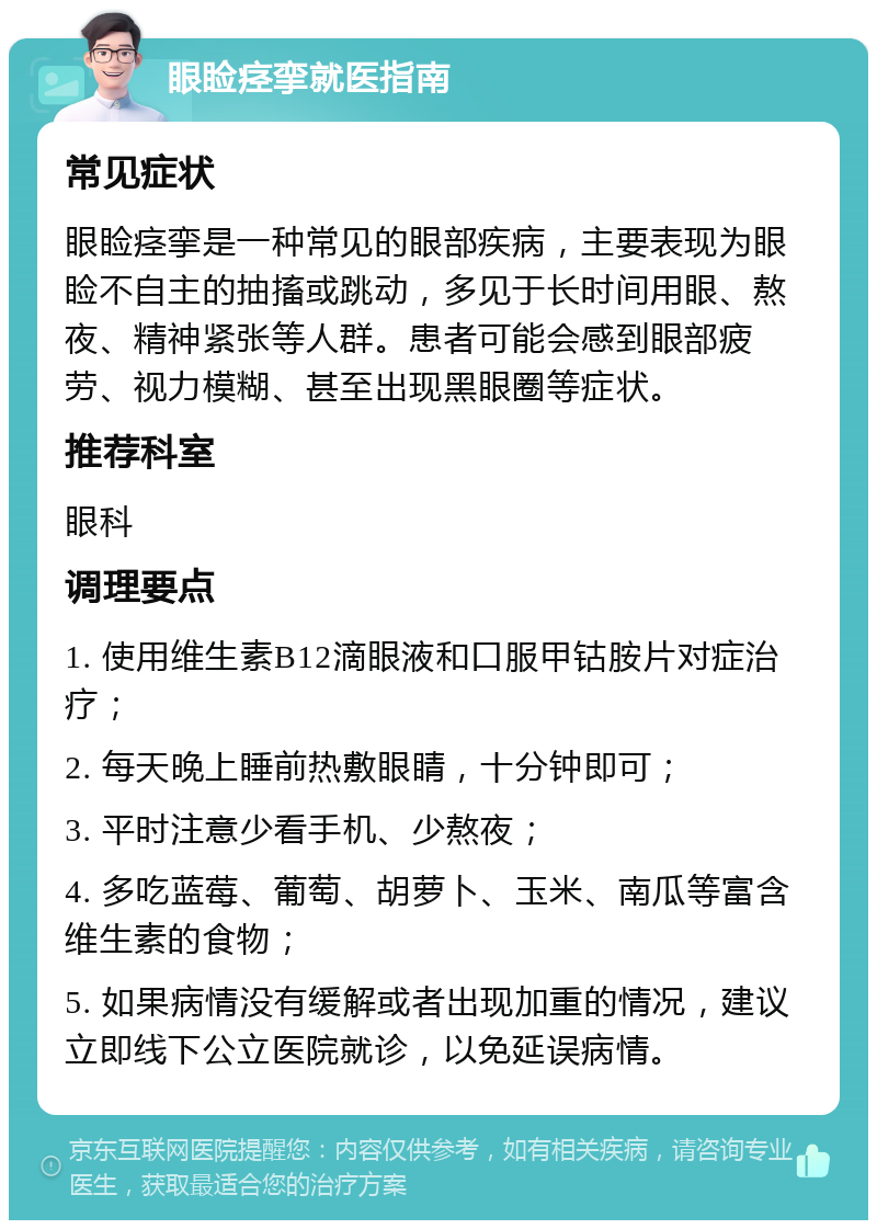 眼睑痉挛就医指南 常见症状 眼睑痉挛是一种常见的眼部疾病，主要表现为眼睑不自主的抽搐或跳动，多见于长时间用眼、熬夜、精神紧张等人群。患者可能会感到眼部疲劳、视力模糊、甚至出现黑眼圈等症状。 推荐科室 眼科 调理要点 1. 使用维生素B12滴眼液和口服甲钴胺片对症治疗； 2. 每天晚上睡前热敷眼睛，十分钟即可； 3. 平时注意少看手机、少熬夜； 4. 多吃蓝莓、葡萄、胡萝卜、玉米、南瓜等富含维生素的食物； 5. 如果病情没有缓解或者出现加重的情况，建议立即线下公立医院就诊，以免延误病情。