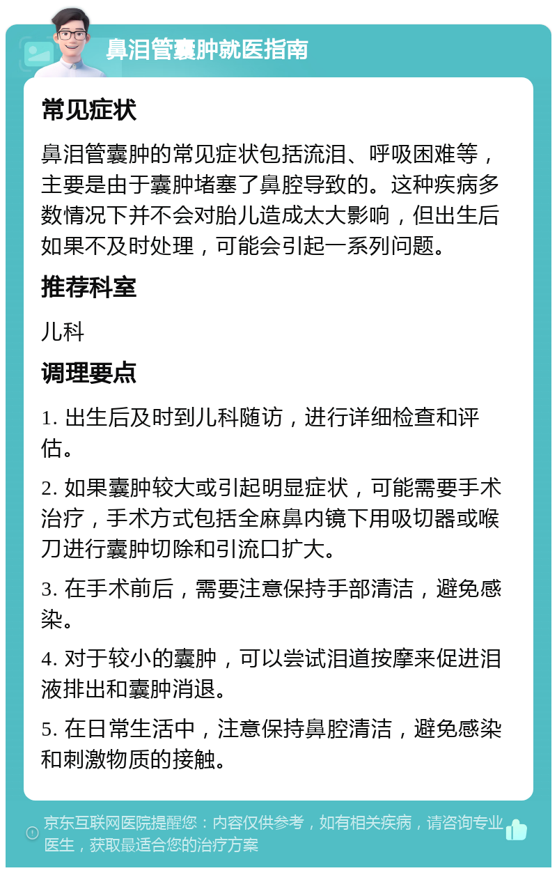 鼻泪管囊肿就医指南 常见症状 鼻泪管囊肿的常见症状包括流泪、呼吸困难等，主要是由于囊肿堵塞了鼻腔导致的。这种疾病多数情况下并不会对胎儿造成太大影响，但出生后如果不及时处理，可能会引起一系列问题。 推荐科室 儿科 调理要点 1. 出生后及时到儿科随访，进行详细检查和评估。 2. 如果囊肿较大或引起明显症状，可能需要手术治疗，手术方式包括全麻鼻内镜下用吸切器或喉刀进行囊肿切除和引流口扩大。 3. 在手术前后，需要注意保持手部清洁，避免感染。 4. 对于较小的囊肿，可以尝试泪道按摩来促进泪液排出和囊肿消退。 5. 在日常生活中，注意保持鼻腔清洁，避免感染和刺激物质的接触。