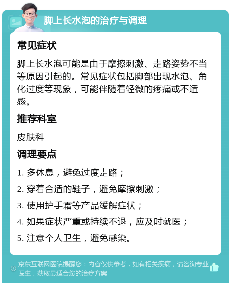 脚上长水泡的治疗与调理 常见症状 脚上长水泡可能是由于摩擦刺激、走路姿势不当等原因引起的。常见症状包括脚部出现水泡、角化过度等现象，可能伴随着轻微的疼痛或不适感。 推荐科室 皮肤科 调理要点 1. 多休息，避免过度走路； 2. 穿着合适的鞋子，避免摩擦刺激； 3. 使用护手霜等产品缓解症状； 4. 如果症状严重或持续不退，应及时就医； 5. 注意个人卫生，避免感染。