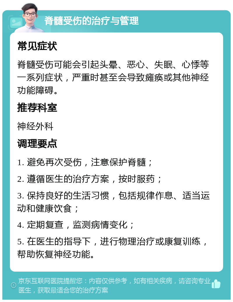 脊髓受伤的治疗与管理 常见症状 脊髓受伤可能会引起头晕、恶心、失眠、心悸等一系列症状，严重时甚至会导致瘫痪或其他神经功能障碍。 推荐科室 神经外科 调理要点 1. 避免再次受伤，注意保护脊髓； 2. 遵循医生的治疗方案，按时服药； 3. 保持良好的生活习惯，包括规律作息、适当运动和健康饮食； 4. 定期复查，监测病情变化； 5. 在医生的指导下，进行物理治疗或康复训练，帮助恢复神经功能。