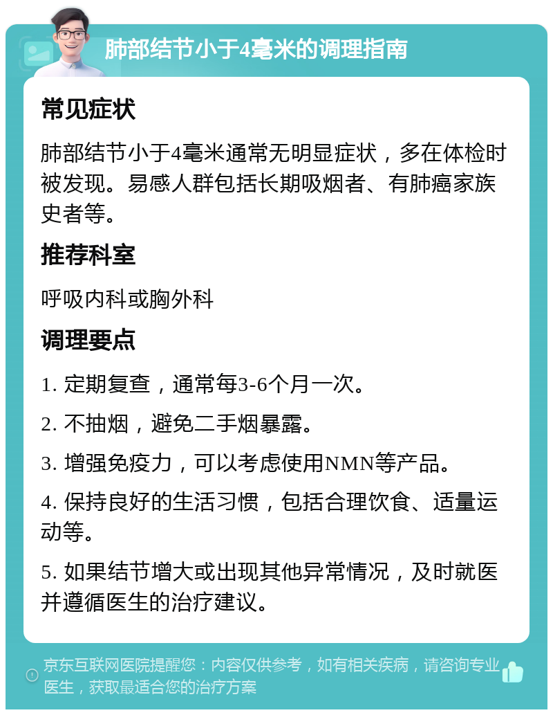 肺部结节小于4毫米的调理指南 常见症状 肺部结节小于4毫米通常无明显症状，多在体检时被发现。易感人群包括长期吸烟者、有肺癌家族史者等。 推荐科室 呼吸内科或胸外科 调理要点 1. 定期复查，通常每3-6个月一次。 2. 不抽烟，避免二手烟暴露。 3. 增强免疫力，可以考虑使用NMN等产品。 4. 保持良好的生活习惯，包括合理饮食、适量运动等。 5. 如果结节增大或出现其他异常情况，及时就医并遵循医生的治疗建议。