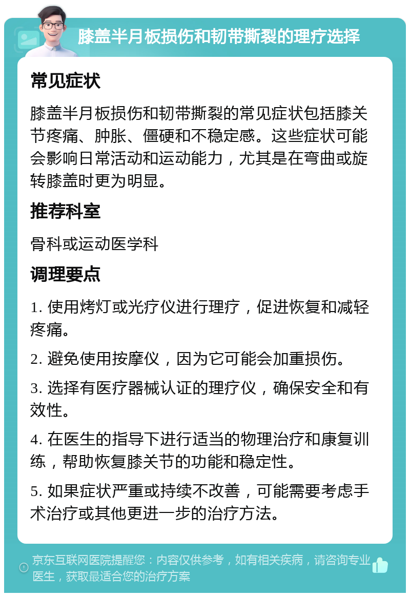 膝盖半月板损伤和韧带撕裂的理疗选择 常见症状 膝盖半月板损伤和韧带撕裂的常见症状包括膝关节疼痛、肿胀、僵硬和不稳定感。这些症状可能会影响日常活动和运动能力，尤其是在弯曲或旋转膝盖时更为明显。 推荐科室 骨科或运动医学科 调理要点 1. 使用烤灯或光疗仪进行理疗，促进恢复和减轻疼痛。 2. 避免使用按摩仪，因为它可能会加重损伤。 3. 选择有医疗器械认证的理疗仪，确保安全和有效性。 4. 在医生的指导下进行适当的物理治疗和康复训练，帮助恢复膝关节的功能和稳定性。 5. 如果症状严重或持续不改善，可能需要考虑手术治疗或其他更进一步的治疗方法。