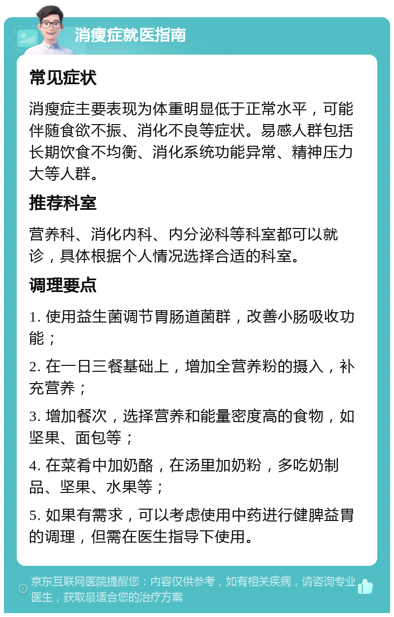 消瘦症就医指南 常见症状 消瘦症主要表现为体重明显低于正常水平，可能伴随食欲不振、消化不良等症状。易感人群包括长期饮食不均衡、消化系统功能异常、精神压力大等人群。 推荐科室 营养科、消化内科、内分泌科等科室都可以就诊，具体根据个人情况选择合适的科室。 调理要点 1. 使用益生菌调节胃肠道菌群，改善小肠吸收功能； 2. 在一日三餐基础上，增加全营养粉的摄入，补充营养； 3. 增加餐次，选择营养和能量密度高的食物，如坚果、面包等； 4. 在菜肴中加奶酪，在汤里加奶粉，多吃奶制品、坚果、水果等； 5. 如果有需求，可以考虑使用中药进行健脾益胃的调理，但需在医生指导下使用。