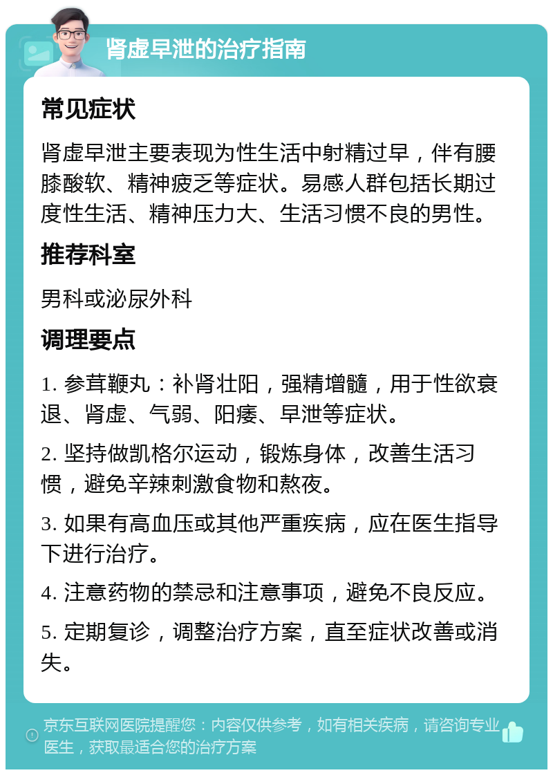 肾虚早泄的治疗指南 常见症状 肾虚早泄主要表现为性生活中射精过早，伴有腰膝酸软、精神疲乏等症状。易感人群包括长期过度性生活、精神压力大、生活习惯不良的男性。 推荐科室 男科或泌尿外科 调理要点 1. 参茸鞭丸：补肾壮阳，强精增髓，用于性欲衰退、肾虚、气弱、阳痿、早泄等症状。 2. 坚持做凯格尔运动，锻炼身体，改善生活习惯，避免辛辣刺激食物和熬夜。 3. 如果有高血压或其他严重疾病，应在医生指导下进行治疗。 4. 注意药物的禁忌和注意事项，避免不良反应。 5. 定期复诊，调整治疗方案，直至症状改善或消失。