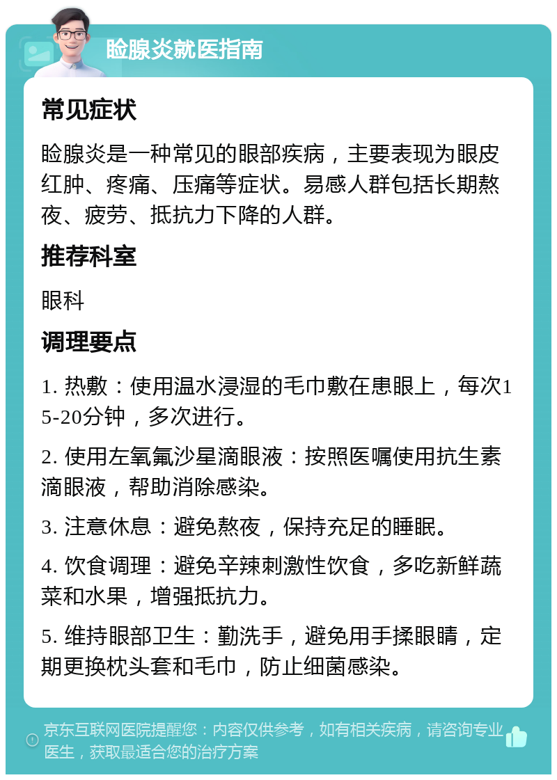 睑腺炎就医指南 常见症状 睑腺炎是一种常见的眼部疾病，主要表现为眼皮红肿、疼痛、压痛等症状。易感人群包括长期熬夜、疲劳、抵抗力下降的人群。 推荐科室 眼科 调理要点 1. 热敷：使用温水浸湿的毛巾敷在患眼上，每次15-20分钟，多次进行。 2. 使用左氧氟沙星滴眼液：按照医嘱使用抗生素滴眼液，帮助消除感染。 3. 注意休息：避免熬夜，保持充足的睡眠。 4. 饮食调理：避免辛辣刺激性饮食，多吃新鲜蔬菜和水果，增强抵抗力。 5. 维持眼部卫生：勤洗手，避免用手揉眼睛，定期更换枕头套和毛巾，防止细菌感染。