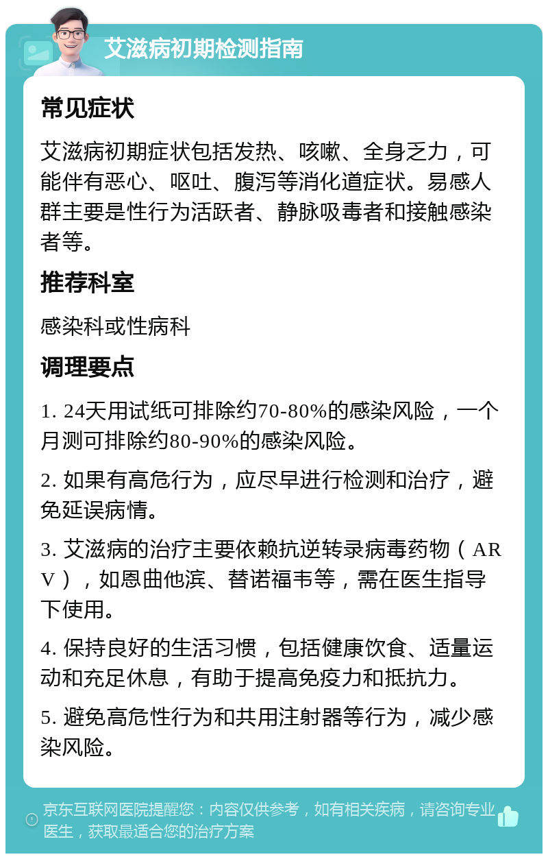 艾滋病初期检测指南 常见症状 艾滋病初期症状包括发热、咳嗽、全身乏力，可能伴有恶心、呕吐、腹泻等消化道症状。易感人群主要是性行为活跃者、静脉吸毒者和接触感染者等。 推荐科室 感染科或性病科 调理要点 1. 24天用试纸可排除约70-80%的感染风险，一个月测可排除约80-90%的感染风险。 2. 如果有高危行为，应尽早进行检测和治疗，避免延误病情。 3. 艾滋病的治疗主要依赖抗逆转录病毒药物（ARV），如恩曲他滨、替诺福韦等，需在医生指导下使用。 4. 保持良好的生活习惯，包括健康饮食、适量运动和充足休息，有助于提高免疫力和抵抗力。 5. 避免高危性行为和共用注射器等行为，减少感染风险。