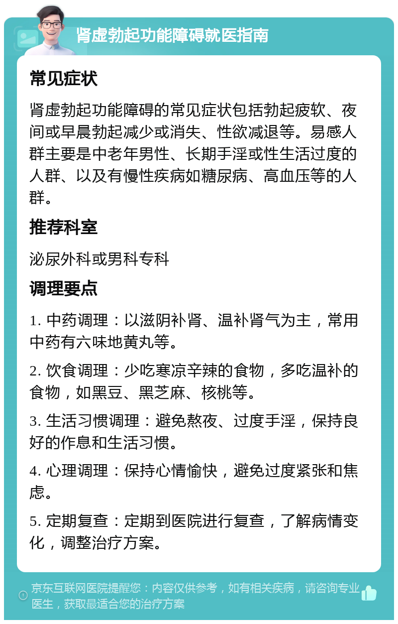 肾虚勃起功能障碍就医指南 常见症状 肾虚勃起功能障碍的常见症状包括勃起疲软、夜间或早晨勃起减少或消失、性欲减退等。易感人群主要是中老年男性、长期手淫或性生活过度的人群、以及有慢性疾病如糖尿病、高血压等的人群。 推荐科室 泌尿外科或男科专科 调理要点 1. 中药调理：以滋阴补肾、温补肾气为主，常用中药有六味地黄丸等。 2. 饮食调理：少吃寒凉辛辣的食物，多吃温补的食物，如黑豆、黑芝麻、核桃等。 3. 生活习惯调理：避免熬夜、过度手淫，保持良好的作息和生活习惯。 4. 心理调理：保持心情愉快，避免过度紧张和焦虑。 5. 定期复查：定期到医院进行复查，了解病情变化，调整治疗方案。