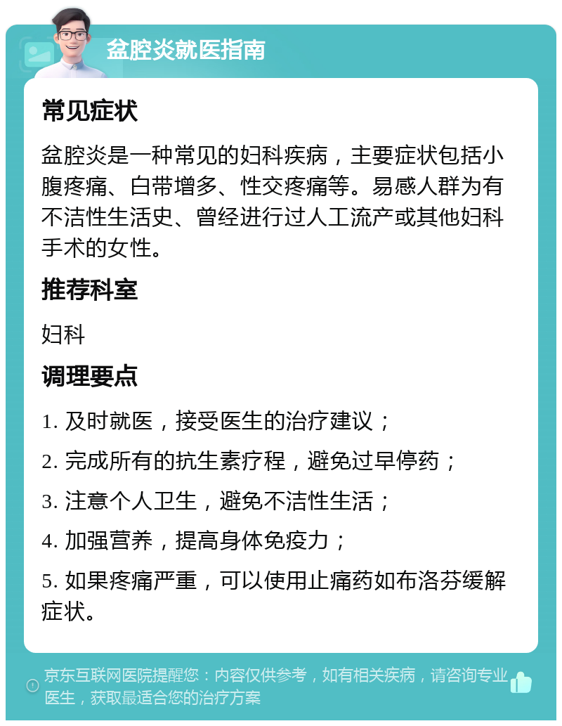 盆腔炎就医指南 常见症状 盆腔炎是一种常见的妇科疾病，主要症状包括小腹疼痛、白带增多、性交疼痛等。易感人群为有不洁性生活史、曾经进行过人工流产或其他妇科手术的女性。 推荐科室 妇科 调理要点 1. 及时就医，接受医生的治疗建议； 2. 完成所有的抗生素疗程，避免过早停药； 3. 注意个人卫生，避免不洁性生活； 4. 加强营养，提高身体免疫力； 5. 如果疼痛严重，可以使用止痛药如布洛芬缓解症状。