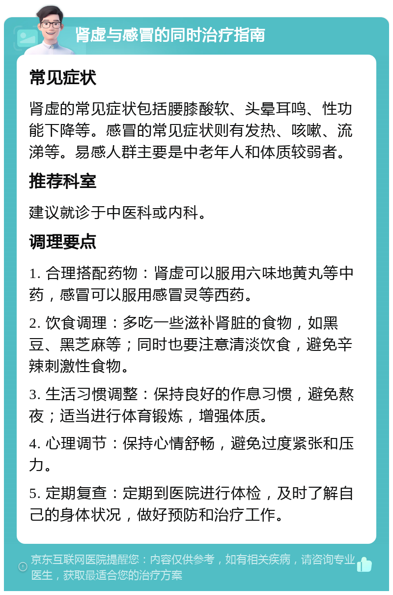 肾虚与感冒的同时治疗指南 常见症状 肾虚的常见症状包括腰膝酸软、头晕耳鸣、性功能下降等。感冒的常见症状则有发热、咳嗽、流涕等。易感人群主要是中老年人和体质较弱者。 推荐科室 建议就诊于中医科或内科。 调理要点 1. 合理搭配药物：肾虚可以服用六味地黄丸等中药，感冒可以服用感冒灵等西药。 2. 饮食调理：多吃一些滋补肾脏的食物，如黑豆、黑芝麻等；同时也要注意清淡饮食，避免辛辣刺激性食物。 3. 生活习惯调整：保持良好的作息习惯，避免熬夜；适当进行体育锻炼，增强体质。 4. 心理调节：保持心情舒畅，避免过度紧张和压力。 5. 定期复查：定期到医院进行体检，及时了解自己的身体状况，做好预防和治疗工作。