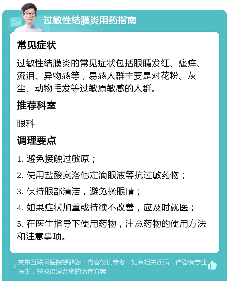 过敏性结膜炎用药指南 常见症状 过敏性结膜炎的常见症状包括眼睛发红、瘙痒、流泪、异物感等，易感人群主要是对花粉、灰尘、动物毛发等过敏原敏感的人群。 推荐科室 眼科 调理要点 1. 避免接触过敏原； 2. 使用盐酸奥洛他定滴眼液等抗过敏药物； 3. 保持眼部清洁，避免揉眼睛； 4. 如果症状加重或持续不改善，应及时就医； 5. 在医生指导下使用药物，注意药物的使用方法和注意事项。