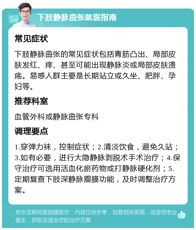 下肢静脉曲张就医指南 常见症状 下肢静脉曲张的常见症状包括青筋凸出、局部皮肤发红、痒、甚至可能出现静脉炎或局部皮肤溃疡。易感人群主要是长期站立或久坐、肥胖、孕妇等。 推荐科室 血管外科或静脉曲张专科 调理要点 1.穿弹力袜，控制症状；2.清淡饮食，避免久站；3.如有必要，进行大隐静脉剥脱术手术治疗；4.保守治疗可选用活血化瘀药物或打静脉硬化剂；5.定期复查下肢深静脉瓣膜功能，及时调整治疗方案。