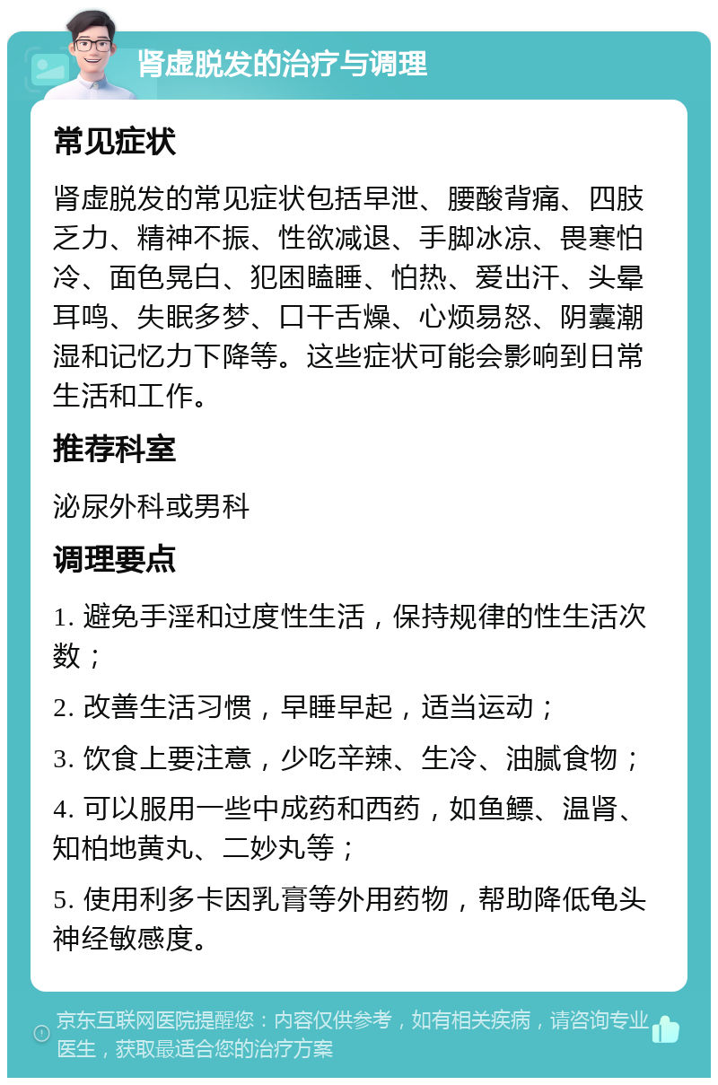 肾虚脱发的治疗与调理 常见症状 肾虚脱发的常见症状包括早泄、腰酸背痛、四肢乏力、精神不振、性欲减退、手脚冰凉、畏寒怕冷、面色晃白、犯困瞌睡、怕热、爱出汗、头晕耳鸣、失眠多梦、口干舌燥、心烦易怒、阴囊潮湿和记忆力下降等。这些症状可能会影响到日常生活和工作。 推荐科室 泌尿外科或男科 调理要点 1. 避免手淫和过度性生活，保持规律的性生活次数； 2. 改善生活习惯，早睡早起，适当运动； 3. 饮食上要注意，少吃辛辣、生冷、油腻食物； 4. 可以服用一些中成药和西药，如鱼鳔、温肾、知柏地黄丸、二妙丸等； 5. 使用利多卡因乳膏等外用药物，帮助降低龟头神经敏感度。