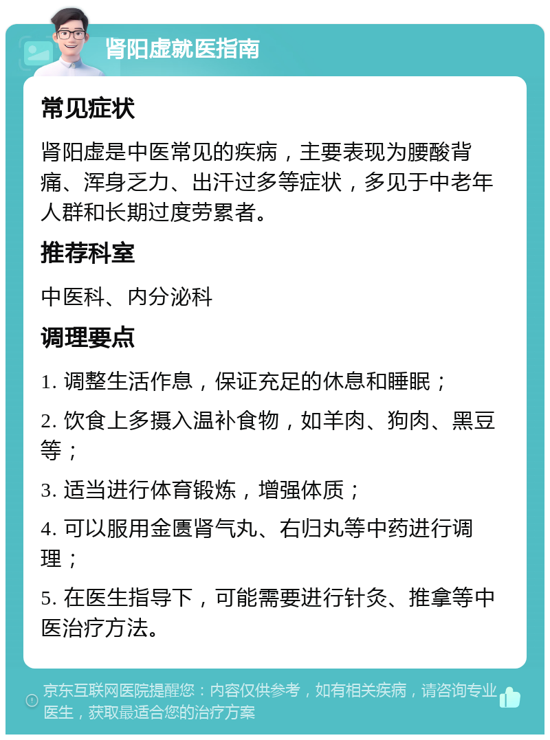 肾阳虚就医指南 常见症状 肾阳虚是中医常见的疾病，主要表现为腰酸背痛、浑身乏力、出汗过多等症状，多见于中老年人群和长期过度劳累者。 推荐科室 中医科、内分泌科 调理要点 1. 调整生活作息，保证充足的休息和睡眠； 2. 饮食上多摄入温补食物，如羊肉、狗肉、黑豆等； 3. 适当进行体育锻炼，增强体质； 4. 可以服用金匮肾气丸、右归丸等中药进行调理； 5. 在医生指导下，可能需要进行针灸、推拿等中医治疗方法。