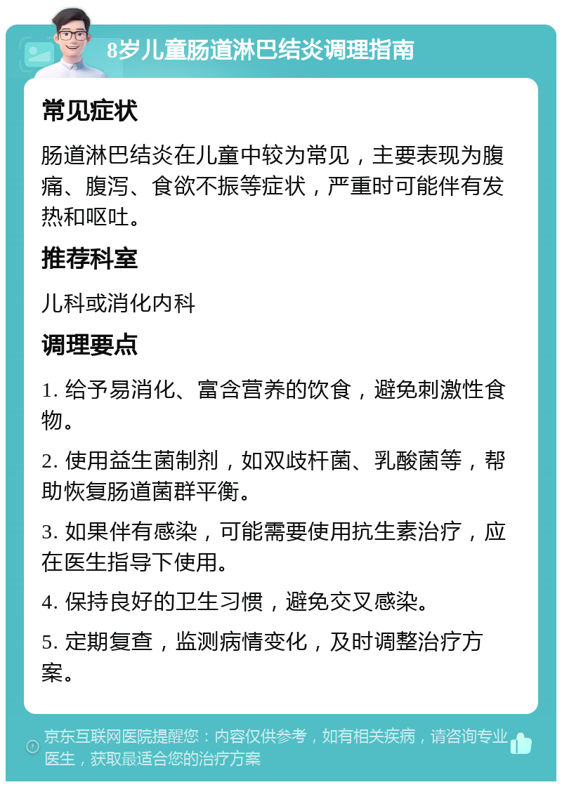 8岁儿童肠道淋巴结炎调理指南 常见症状 肠道淋巴结炎在儿童中较为常见，主要表现为腹痛、腹泻、食欲不振等症状，严重时可能伴有发热和呕吐。 推荐科室 儿科或消化内科 调理要点 1. 给予易消化、富含营养的饮食，避免刺激性食物。 2. 使用益生菌制剂，如双歧杆菌、乳酸菌等，帮助恢复肠道菌群平衡。 3. 如果伴有感染，可能需要使用抗生素治疗，应在医生指导下使用。 4. 保持良好的卫生习惯，避免交叉感染。 5. 定期复查，监测病情变化，及时调整治疗方案。