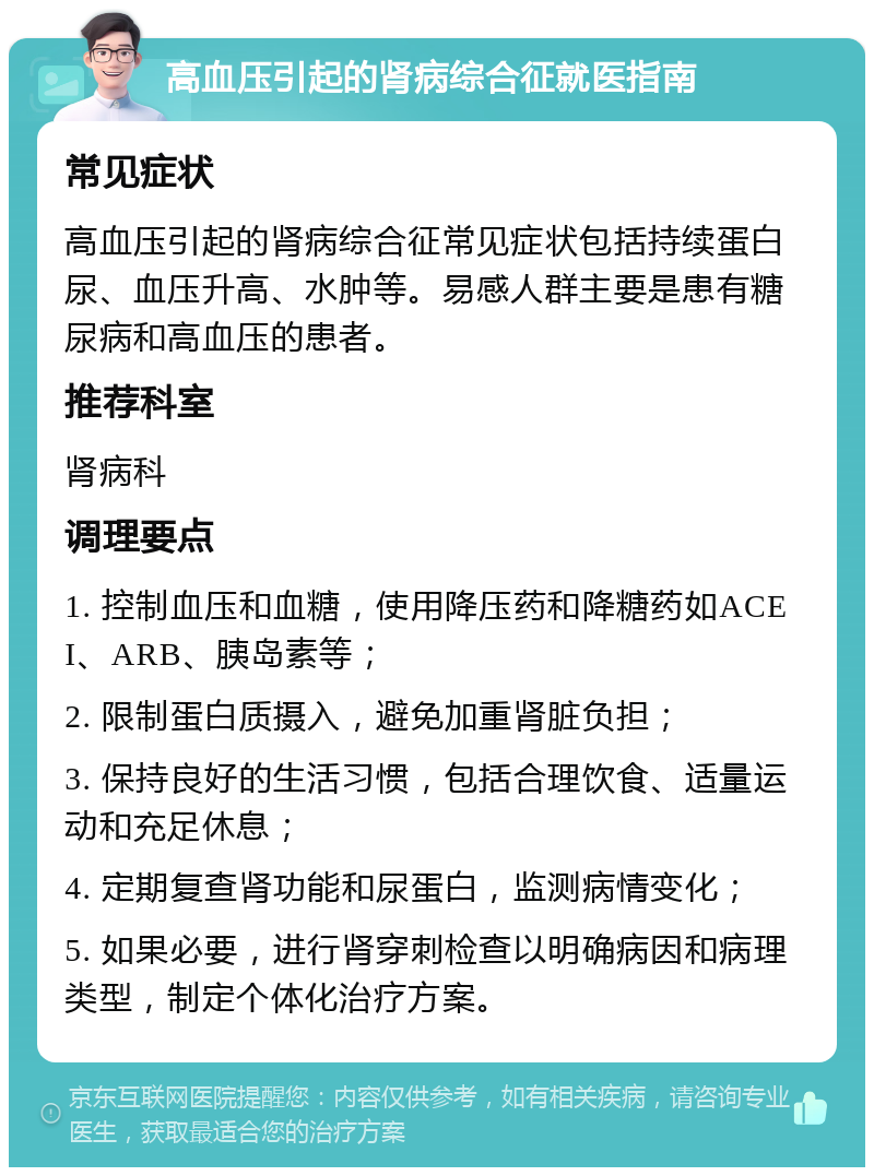 高血压引起的肾病综合征就医指南 常见症状 高血压引起的肾病综合征常见症状包括持续蛋白尿、血压升高、水肿等。易感人群主要是患有糖尿病和高血压的患者。 推荐科室 肾病科 调理要点 1. 控制血压和血糖，使用降压药和降糖药如ACEI、ARB、胰岛素等； 2. 限制蛋白质摄入，避免加重肾脏负担； 3. 保持良好的生活习惯，包括合理饮食、适量运动和充足休息； 4. 定期复查肾功能和尿蛋白，监测病情变化； 5. 如果必要，进行肾穿刺检查以明确病因和病理类型，制定个体化治疗方案。