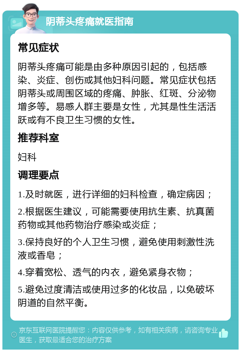 阴蒂头疼痛就医指南 常见症状 阴蒂头疼痛可能是由多种原因引起的，包括感染、炎症、创伤或其他妇科问题。常见症状包括阴蒂头或周围区域的疼痛、肿胀、红斑、分泌物增多等。易感人群主要是女性，尤其是性生活活跃或有不良卫生习惯的女性。 推荐科室 妇科 调理要点 1.及时就医，进行详细的妇科检查，确定病因； 2.根据医生建议，可能需要使用抗生素、抗真菌药物或其他药物治疗感染或炎症； 3.保持良好的个人卫生习惯，避免使用刺激性洗液或香皂； 4.穿着宽松、透气的内衣，避免紧身衣物； 5.避免过度清洁或使用过多的化妆品，以免破坏阴道的自然平衡。