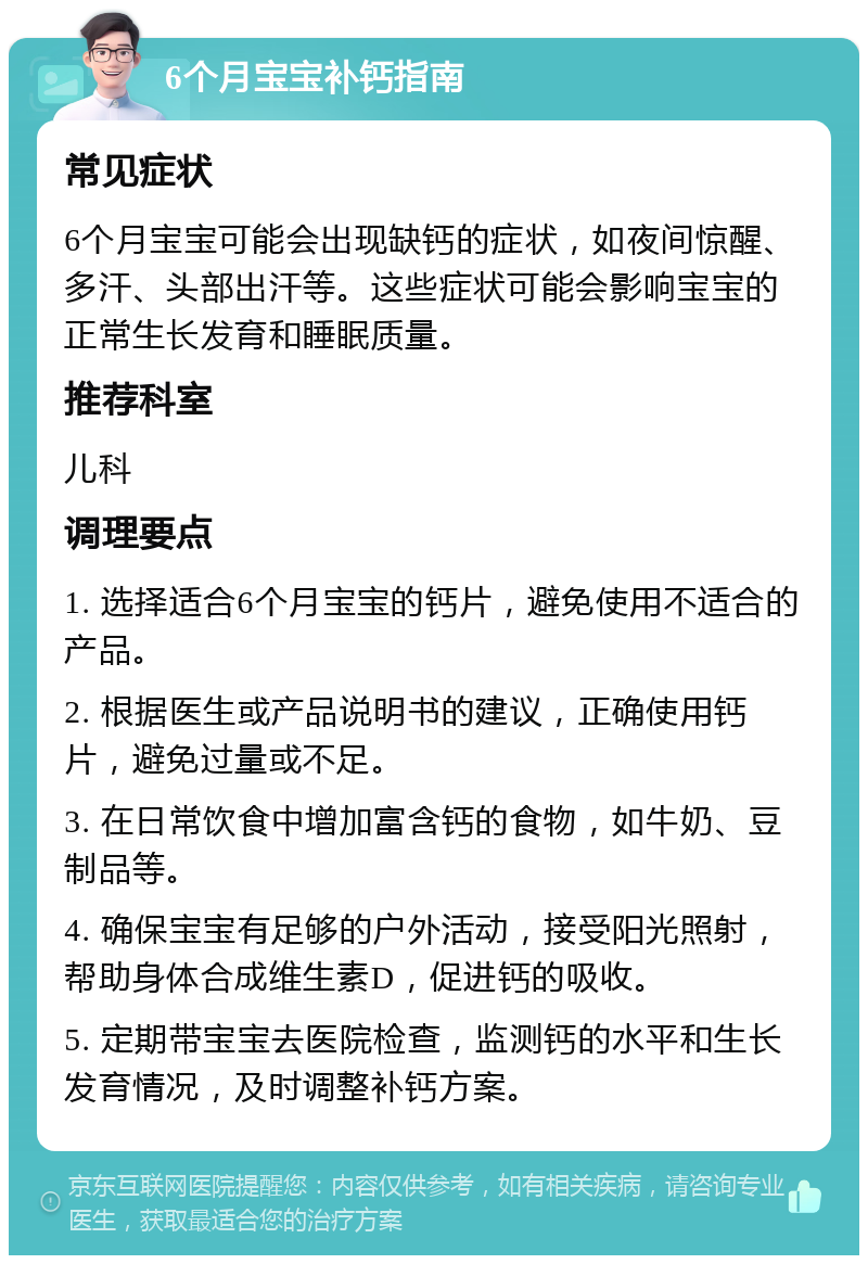 6个月宝宝补钙指南 常见症状 6个月宝宝可能会出现缺钙的症状，如夜间惊醒、多汗、头部出汗等。这些症状可能会影响宝宝的正常生长发育和睡眠质量。 推荐科室 儿科 调理要点 1. 选择适合6个月宝宝的钙片，避免使用不适合的产品。 2. 根据医生或产品说明书的建议，正确使用钙片，避免过量或不足。 3. 在日常饮食中增加富含钙的食物，如牛奶、豆制品等。 4. 确保宝宝有足够的户外活动，接受阳光照射，帮助身体合成维生素D，促进钙的吸收。 5. 定期带宝宝去医院检查，监测钙的水平和生长发育情况，及时调整补钙方案。