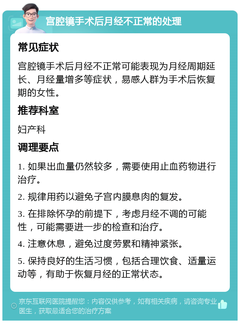 宫腔镜手术后月经不正常的处理 常见症状 宫腔镜手术后月经不正常可能表现为月经周期延长、月经量增多等症状，易感人群为手术后恢复期的女性。 推荐科室 妇产科 调理要点 1. 如果出血量仍然较多，需要使用止血药物进行治疗。 2. 规律用药以避免子宫内膜息肉的复发。 3. 在排除怀孕的前提下，考虑月经不调的可能性，可能需要进一步的检查和治疗。 4. 注意休息，避免过度劳累和精神紧张。 5. 保持良好的生活习惯，包括合理饮食、适量运动等，有助于恢复月经的正常状态。