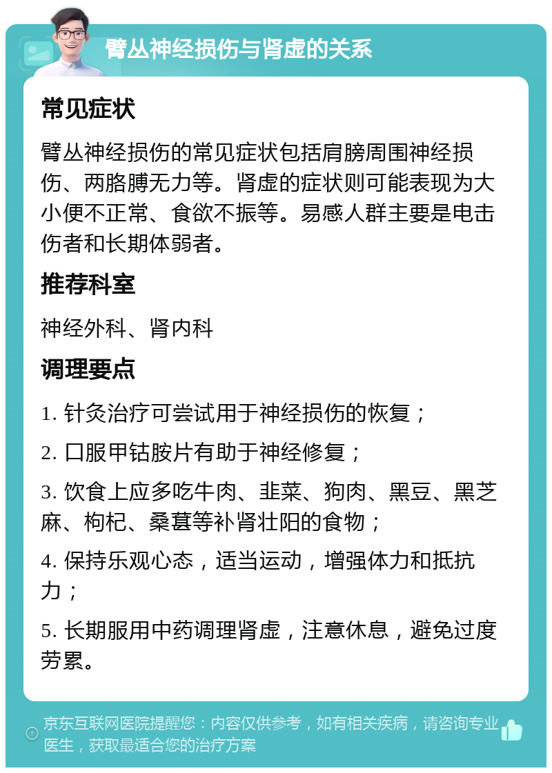 臂丛神经损伤与肾虚的关系 常见症状 臂丛神经损伤的常见症状包括肩膀周围神经损伤、两胳膊无力等。肾虚的症状则可能表现为大小便不正常、食欲不振等。易感人群主要是电击伤者和长期体弱者。 推荐科室 神经外科、肾内科 调理要点 1. 针灸治疗可尝试用于神经损伤的恢复； 2. 口服甲钴胺片有助于神经修复； 3. 饮食上应多吃牛肉、韭菜、狗肉、黑豆、黑芝麻、枸杞、桑葚等补肾壮阳的食物； 4. 保持乐观心态，适当运动，增强体力和抵抗力； 5. 长期服用中药调理肾虚，注意休息，避免过度劳累。