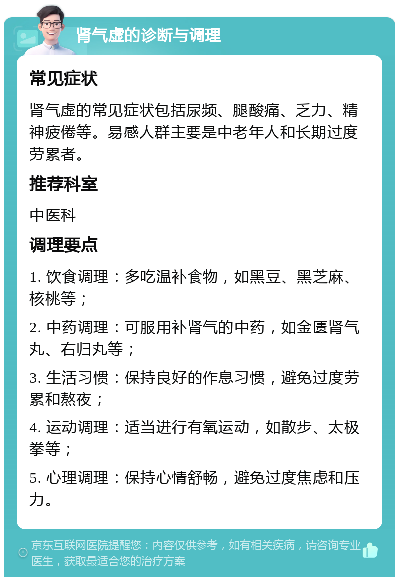 肾气虚的诊断与调理 常见症状 肾气虚的常见症状包括尿频、腿酸痛、乏力、精神疲倦等。易感人群主要是中老年人和长期过度劳累者。 推荐科室 中医科 调理要点 1. 饮食调理：多吃温补食物，如黑豆、黑芝麻、核桃等； 2. 中药调理：可服用补肾气的中药，如金匮肾气丸、右归丸等； 3. 生活习惯：保持良好的作息习惯，避免过度劳累和熬夜； 4. 运动调理：适当进行有氧运动，如散步、太极拳等； 5. 心理调理：保持心情舒畅，避免过度焦虑和压力。