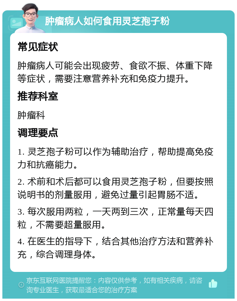 肿瘤病人如何食用灵芝孢子粉 常见症状 肿瘤病人可能会出现疲劳、食欲不振、体重下降等症状，需要注意营养补充和免疫力提升。 推荐科室 肿瘤科 调理要点 1. 灵芝孢子粉可以作为辅助治疗，帮助提高免疫力和抗癌能力。 2. 术前和术后都可以食用灵芝孢子粉，但要按照说明书的剂量服用，避免过量引起胃肠不适。 3. 每次服用两粒，一天两到三次，正常量每天四粒，不需要超量服用。 4. 在医生的指导下，结合其他治疗方法和营养补充，综合调理身体。