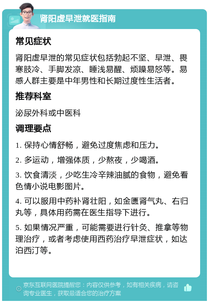 肾阳虚早泄就医指南 常见症状 肾阳虚早泄的常见症状包括勃起不坚、早泄、畏寒肢冷、手脚发凉、睡浅易醒、烦躁易怒等。易感人群主要是中年男性和长期过度性生活者。 推荐科室 泌尿外科或中医科 调理要点 1. 保持心情舒畅，避免过度焦虑和压力。 2. 多运动，增强体质，少熬夜，少喝酒。 3. 饮食清淡，少吃生冷辛辣油腻的食物，避免看色情小说电影图片。 4. 可以服用中药补肾壮阳，如金匮肾气丸、右归丸等，具体用药需在医生指导下进行。 5. 如果情况严重，可能需要进行针灸、推拿等物理治疗，或者考虑使用西药治疗早泄症状，如达泊西汀等。